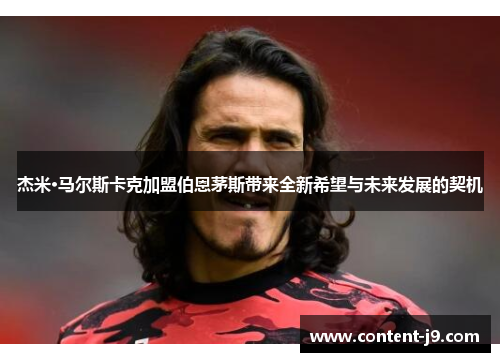 杰米·马尔斯卡克加盟伯恩茅斯带来全新希望与未来发展的契机 杰米·马尔斯卡克加盟伯恩茅斯带来全新希望与未来发展的契机